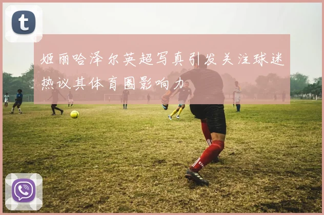 姬丽哈泽尔英超写真引发关注球迷热议其体育圈影响力