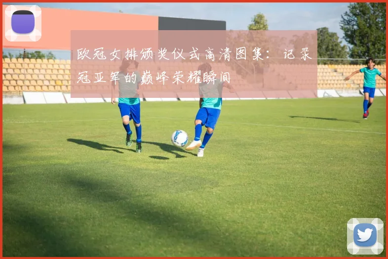 欧冠女排颁奖仪式高清图集：记录冠亚军的巅峰荣耀瞬间