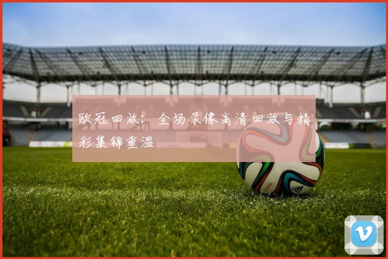 欧冠回放：全场录像高清回放与精彩集锦重温