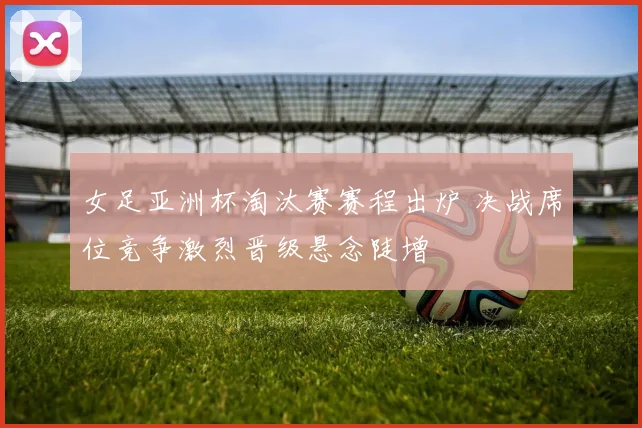 女足亚洲杯淘汰赛赛程出炉 决战席位竞争激烈晋级悬念陡增