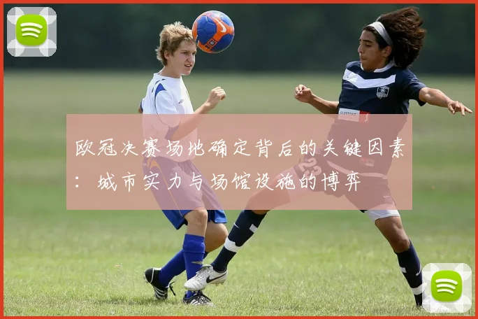 欧冠决赛场地确定背后的关键因素：城市实力与场馆设施的博弈