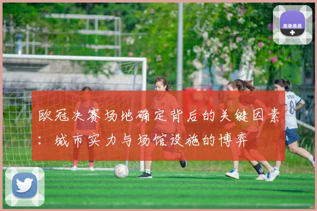 欧冠决赛场地确定背后的关键因素：城市实力与场馆设施的博弈