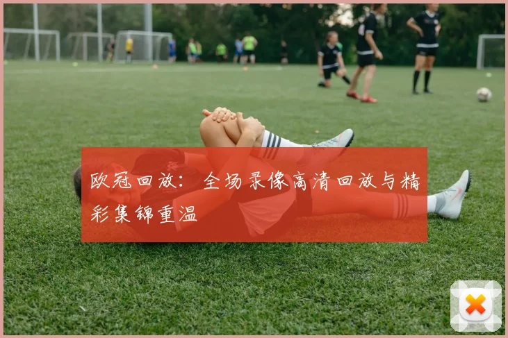 欧冠回放：全场录像高清回放与精彩集锦重温