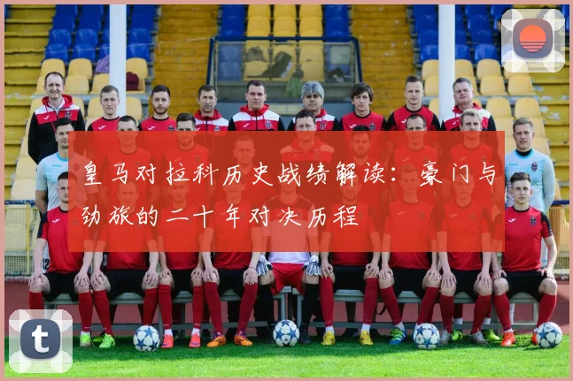 皇马对拉科历史战绩解读：豪门与劲旅的二十年对决历程