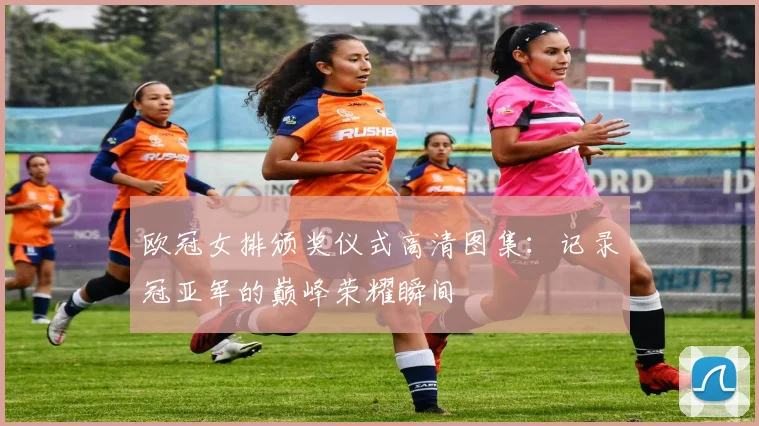 欧冠女排颁奖仪式高清图集：记录冠亚军的巅峰荣耀瞬间