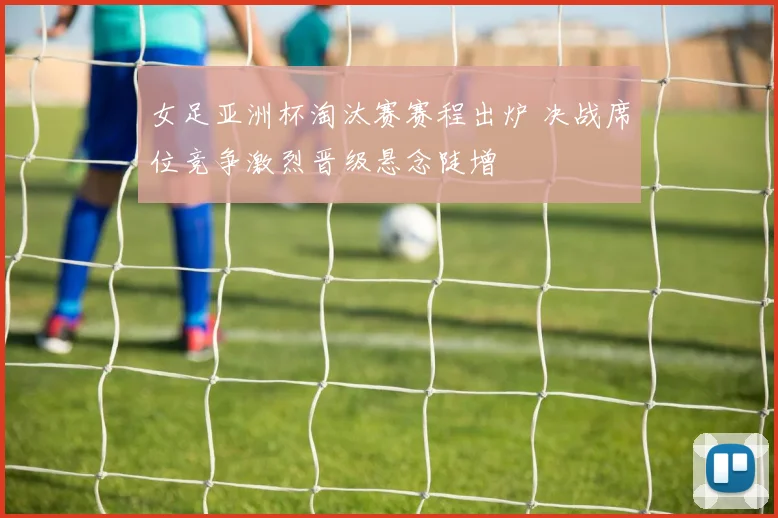 女足亚洲杯淘汰赛赛程出炉 决战席位竞争激烈晋级悬念陡增