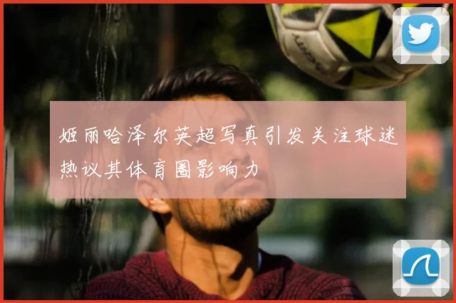 姬丽哈泽尔英超写真引发关注球迷热议其体育圈影响力